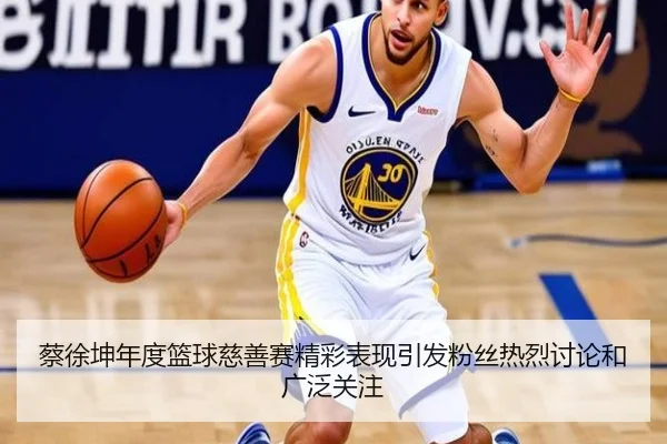 蔡徐坤年度篮球慈善赛精彩表现引发粉丝热烈讨论和广泛关注